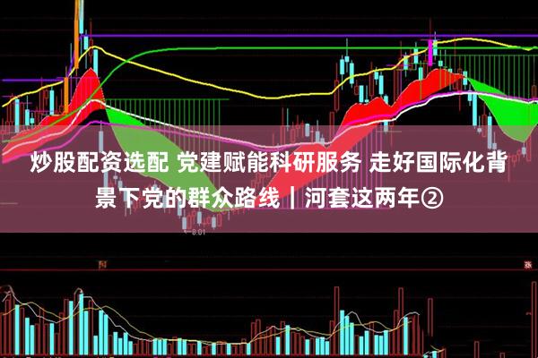 炒股配资选配 党建赋能科研服务 走好国际化背景下党的群众路线｜河套这两年②
