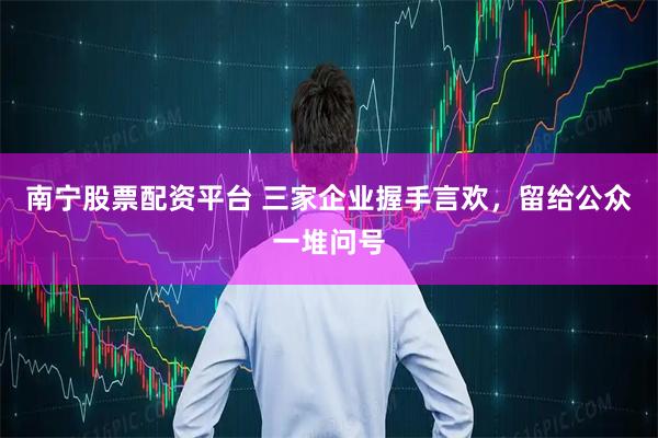 南宁股票配资平台 三家企业握手言欢，留给公众一堆问号