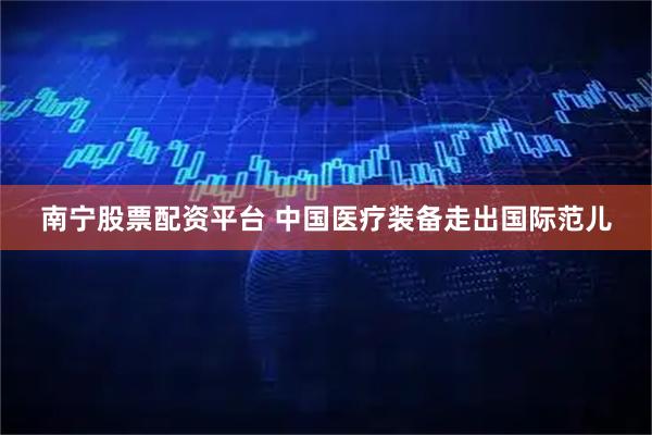 南宁股票配资平台 中国医疗装备走出国际范儿