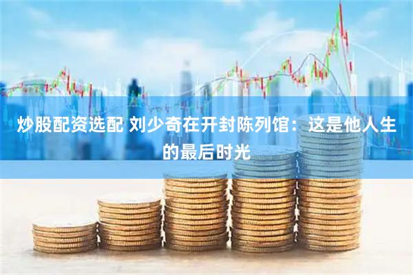 炒股配资选配 刘少奇在开封陈列馆：这是他人生的最后时光