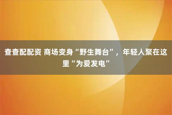 查查配配资 商场变身“野生舞台”，年轻人聚在这里“为爱发电”