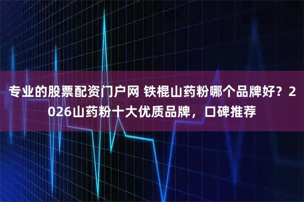 专业的股票配资门户网 铁棍山药粉哪个品牌好？2026山药粉十大优质品牌，口碑推荐