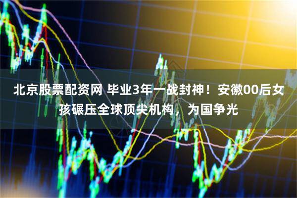 北京股票配资网 毕业3年一战封神！安徽00后女孩碾压全球顶尖机构，为国争光