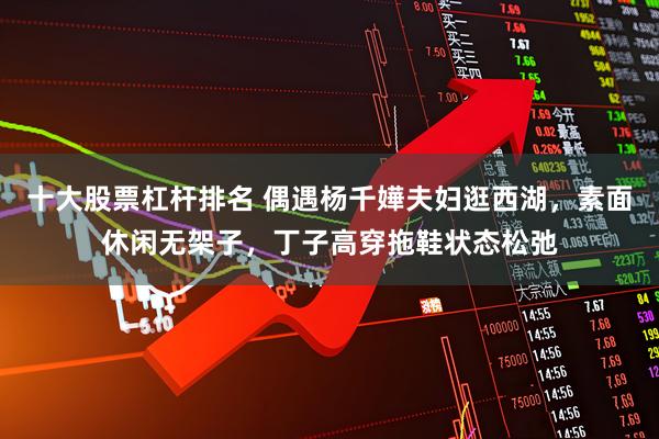十大股票杠杆排名 偶遇杨千嬅夫妇逛西湖，素面休闲无架子，丁子高穿拖鞋状态松弛