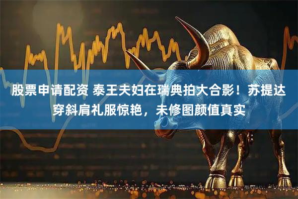 股票申请配资 泰王夫妇在瑞典拍大合影！苏提达穿斜肩礼服惊艳，未修图颜值真实