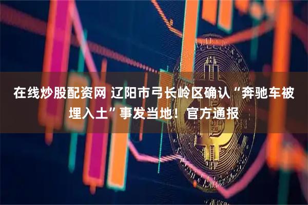 在线炒股配资网 辽阳市弓长岭区确认“奔驰车被埋入土”事发当地！官方通报
