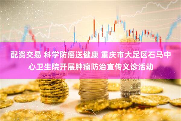 配资交易 科学防癌送健康 重庆市大足区石马中心卫生院开展肿瘤防治宣传义诊活动