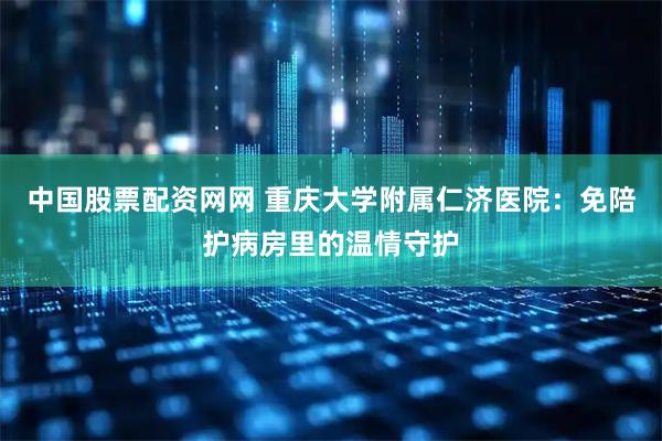 中国股票配资网网 重庆大学附属仁济医院：免陪护病房里的温情守护