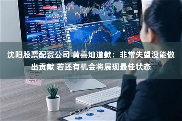 沈阳股票配资公司 黄喜灿道歉：非常失望没能做出贡献 若还有机会将展现最佳状态